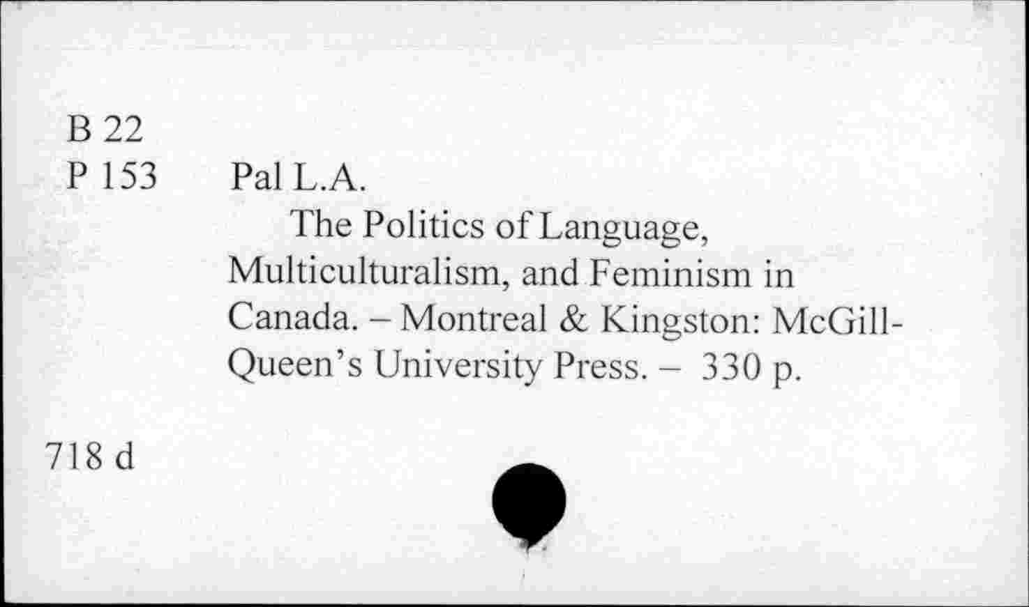 ﻿B 22
P153 PalL.A.
The Politics of Language, Multiculturalism, and Feminism in Canada. - Montreal & Kingston: McGill-Queen’s University Press. - 330 p.
718 d